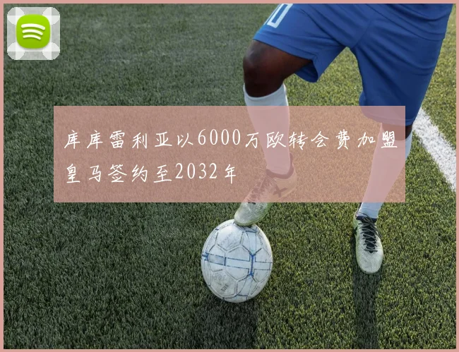 库库雷利亚以6000万欧转会费加盟皇马签约至2032年