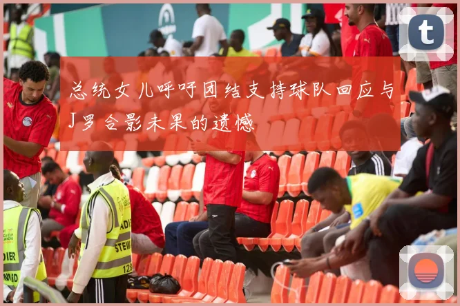 总统女儿呼吁团结支持球队回应与J罗合影未果的遗憾