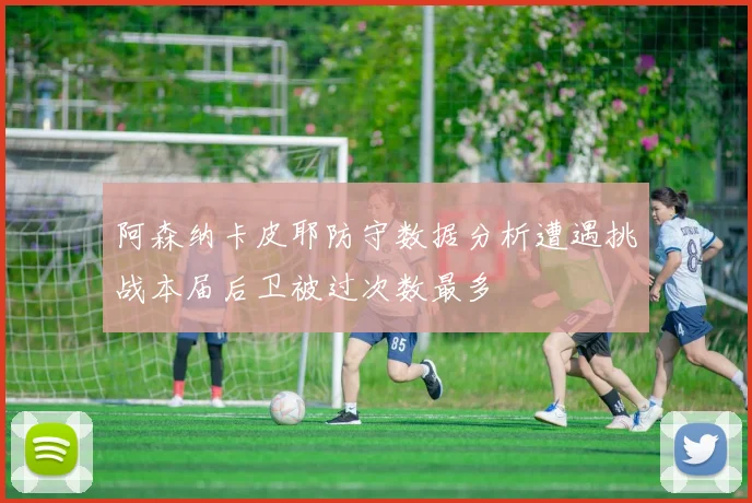 阿森纳卡皮耶防守数据分析遭遇挑战本届后卫被过次数最多