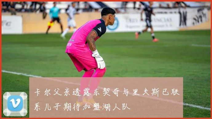 卡尔父亲透露东契奇与里夫斯已联系儿子期待加盟湖人队