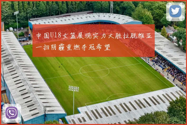 中国U18女篮展现实力大胜拉脱维亚一扫阴霾重燃夺冠希望