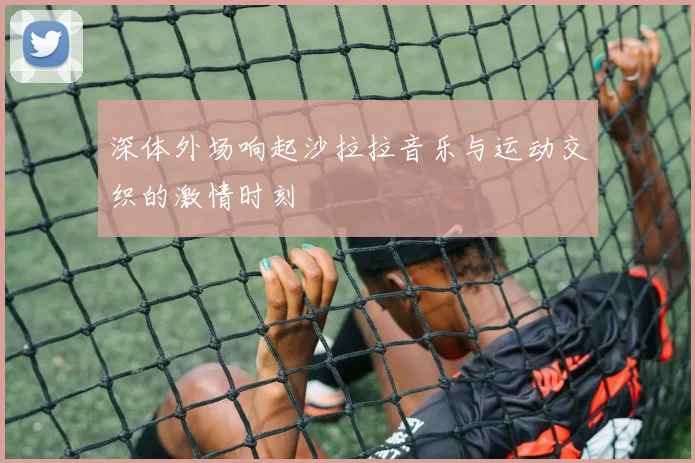 深体外场响起沙拉拉音乐与运动交织的激情时刻
