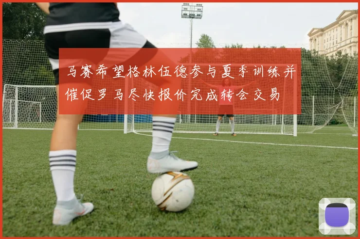 马赛希望格林伍德参与夏季训练并催促罗马尽快报价完成转会交易